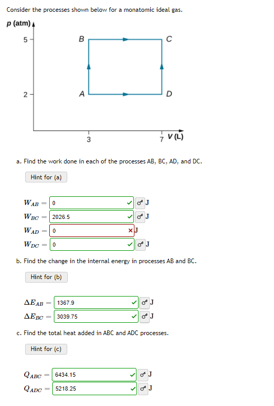 Consider the processes shown below for a monatomic ideal gas.
p (atm) A
5 -
B
2-
A
D
V (L)
3
a. Find the work done in each of the processes AB, BC, AD, and DC.
Hint for (a)
WAB
J
WBC
2026.5
o J
WAD =
WDC
b. Find the change in the internal energy in processes AB and BC.
Hint for (b)
ΔΕΑΒ
1367.9
J
ΔΕΟ
3039.75
J
c. Find the total heat added in ABC and ADC processes.
Hint for (c)
QABC = 6434.15
QADC
5218.25
J
%3D
||
