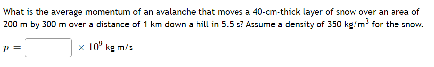 What is the average momentum of an avalanche that moves a 40-cm-thick layer of snow over an area of
200 m by 300 m over a distance of 1 km down a hill in 5.5 s? Assume a density of 350 kg/m³ for the snow.
x 10° kg m/s
