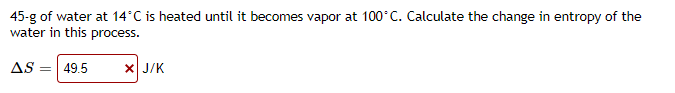 45-g of water at 14°C is heated until it becomes vapor at 100°C. Calculate the change in entropy of the
water in this process.
AS
49.5
X J/K
