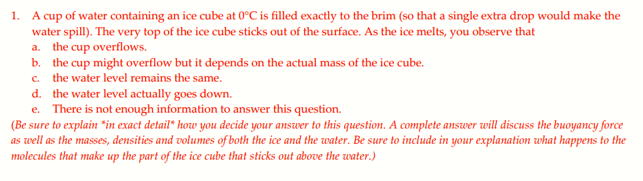 1. A cup of water containing an ice cube at 0°C is filled exactly to the brim (so that a single extra drop would make the
water spill). The very top of the ice cube sticks out of the surface. As the ice melts, you observe that
a. the cup overflows.
b. the cup might overflow but it depends on the actual mass of the ice cube.
C.
the water level remains the same.
d. the water level actually goes down.
e. There is not enough information to answer this question.
(Be sure to explain *in exact detail* how you decide your answer to this question. A complete answer will discuss the buoyancy force
as well as the masses, densities and volumes of both the ice and the water. Be sure to include in your explanation what happens to the
molecules that make up the part of the ice cube that sticks out above the water.)
