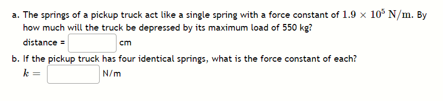 a. The springs of a pickup truck act like a single spring with a force constant of 1.9 x 105 N/m. By
how much will the truck be depressed by its maximum load of 550 kg?
distance =
cm
b. If the pickup truck has four identical springs, what is the force constant of each?
k =
N/m
