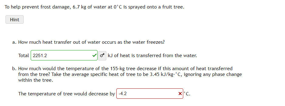 To help prevent frost damage, 6.7 kg of water at 0°C is sprayed onto a fruit tree.
Hint
a. How much heat transfer out of water occurs as the water freezes?
Total 2251.2
a kJ of heat is transferred from the water.
b. How much would the temperature of the 155-kg tree decrease if this amount of heat transferred
from the tree? Take the average specific heat of tree to be 3.45 kJ/kg.°C, ignoring any phase change
within the tree.
The temperature of tree would decrease by -4.2
X°C.
