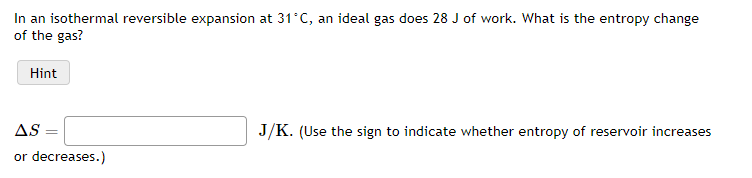 In an isothermal reversible expansion at 31 C, an ideal gas does 28 J of work. What is the entropy change
of the gas?
Hint
AS:
J/K. (Use the sign to indicate whether entropy of reservoir increases
or decreases.)
