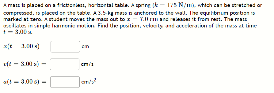 A mass is placed on a frictionless, horizontal table. A spring (k = 175 N/m), which can be stretched or
compressed, is placed on the table. A 3.5-kg mass is anchored to the wall. The equilibrium position is
marked at zero. A student moves the mass out to x = 7.0 cm and releases it from rest. The mass
oscillates in simple harmonic motion. Find the position, velocity, and acceleration of the mass at time
t = 3.00 s.
x(t = 3.00 s) =
cm
v(t = 3.00 s)
cm/s
a(t = 3.00 s) =
cm/s2
