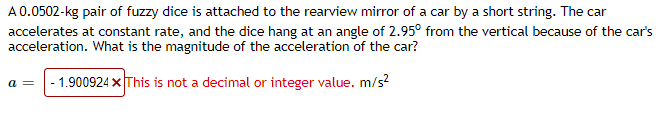 A 0.0502-kg pair of fuzzy dice is attached to the rearview mirror of a car by a short string. The car
accelerates at constant rate, and the dice hang at an angle of 2.95° from the vertical because of the car's
acceleration. What is the magnitude of the acceleration of the car?
1.900924 x This is not a decimal or integer value. m/s?
a =
