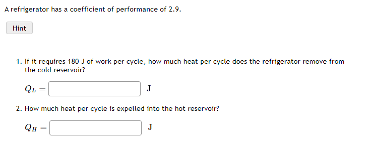 A refrigerator has a coefficient of performance of 2.9.
Hint
1. If it requires 180 J of work per cycle, how much heat per cycle does the refrigerator remove from
the cold reservoir?
QL
J
2. How much heat per cycle is expelled into the hot reservoir?
QH
J
