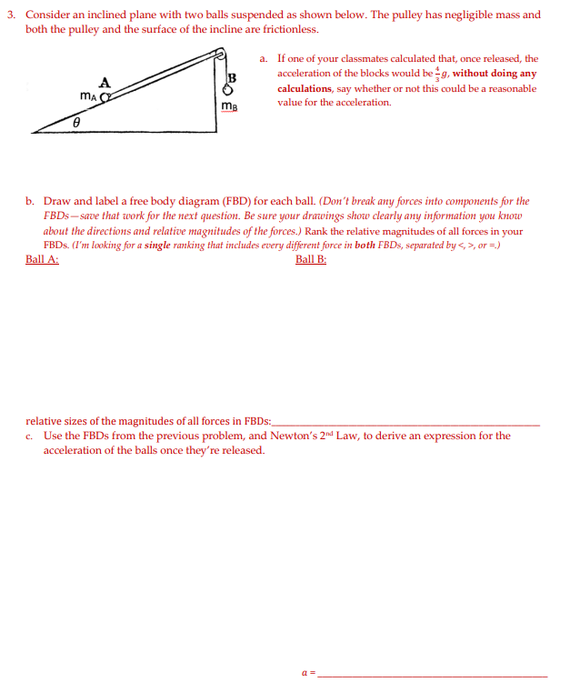 3. Consider an inclined plane with two balls suspended as shown below. The pulley has negligible mass and
both the pulley and the surface of the incline are frictionless.
a. If one of your classmates calculated that, once released, the
acceleration of the blocks would be g, without doing any
calculations, say whether or not this could be a reasonable
value for the acceleration.
A
mg
b. Draw and label a free body diagram (FBD) for each ball. (Don't break any forces into components for the
FBDS – save that work for the next question. Be sure your drawings show clearly any information you know
about the directions and relative magnitudes of the forces.) Rank the relative magnitudes of all forces in your
FBDS. (I'm looking for a single ranking that includes every different force in both FBDS, separated by <, >, or =.)
Ball A:
Ball B:
relative sizes of the magnitudes of all forces in FBDS:
c. Use the FBDS from the previous problem, and Newton's 2nd Law, to derive an expression for the
acceleration of the balls once they're released.
