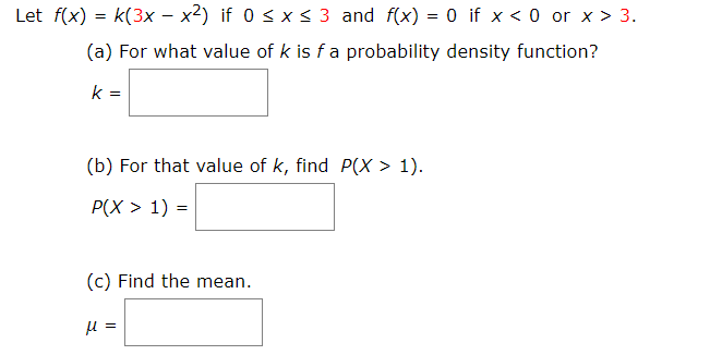 Let f(x) k(3x - x2) if 0 s x s 3 and f(x) = 0 if x < 0 or x > 3
(a) For what value of k is fa probability density function?
k =
(b) For that value of k, find P(X > 1)
P(X> 1)
(c) Find the mean
