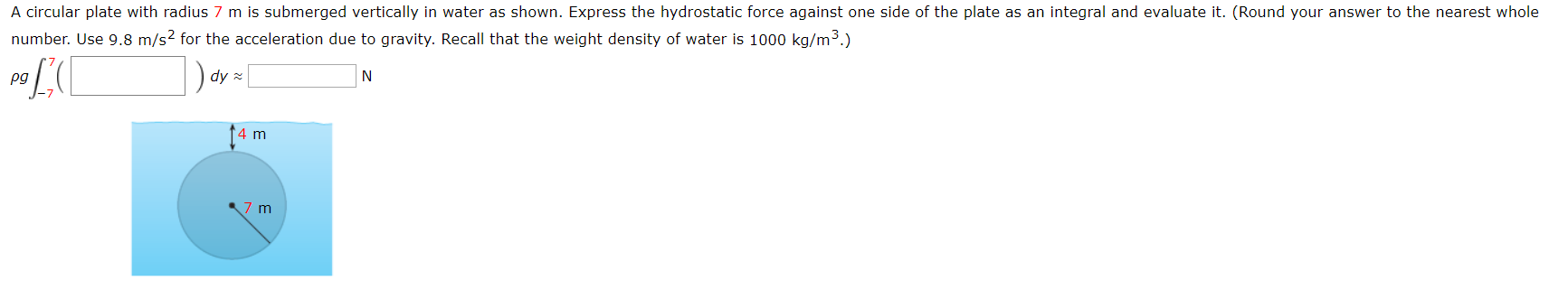 A circular plate with radius 7 m is submerged vertically in water as shown. Express the hydrostatic force against one side of the plate as an integral and evaluate it. (Round your answer to the nearest whole
number. Use 9.8 m/s2 for the acceleration due to gravity. Recall that the weight density of water is 1000 kg/m3.)
dy
N
pg
4 m
7 m
