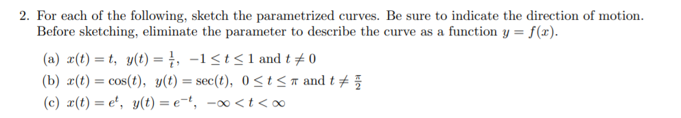 2. For each of the following, sketch the parametrized curves. Be sure to indicate the direction of motion
Before sketching, eliminate the parameter to describe the curve as a function y = f(x).
(a) (t)t, y(t) = , -1<t<1 and t 0
(b) x(t)cos (t), y(t) = sec(t), 0 <t<r and t
(c) x(t)e, y(t) = e-t, -00 < t < o
