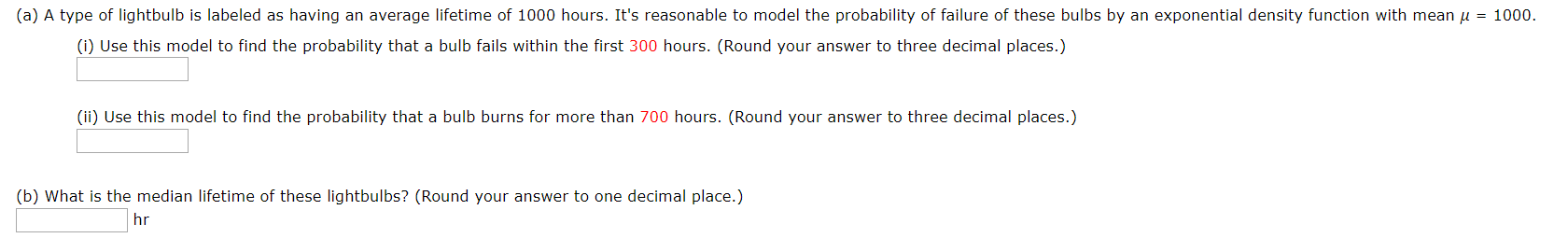 (a) A type of lightbulb is labeled as having an average lifetime of 1000 hours. It's reasonable to model the probability of failure of these bulbs by an exponential density function with mean u 1000
(i) Use this model to find the probability that a bulb fails within the first 300 hours. (Round your answer to three decimal places.)
(ii) Use this model to find the probability that a bulb burns for more than 700 hours. (Round your answer to three decimal places.)
(b) What is the median lifetime of these lightbulbs? (Round your answer to one decimal place.)
hr

