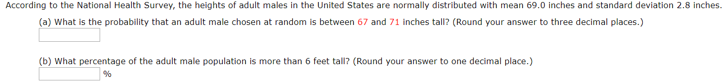 According to the National Health Survey, the heights
adult males in the United States are normally distributed with mean 69.0 inches and standard deviation 2.8 inches.
(a) What is the probability that an adult male chosen at random is between 67 and 71 inches tall? (Round your answer to three decimal places.)
(b) What percentage of the adult male population is more than 6 feet tall? (Round your answer to one decimal place.)
