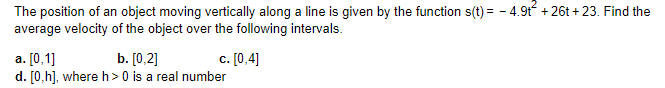 The position of an object moving vertically along a line is given by the function s(t) = -4.9t² +26t+23. Find the
average velocity of the object over the following intervals.
c. [0,4]
a. [0,1]
b. [0,2]
d. [0,h], where h> 0 is a real number
