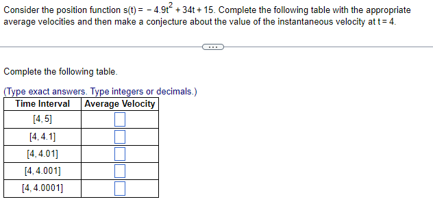 Consider the position function s(t) = -4.9t² +34t+15. Complete the following table with the appropriate
average velocities and then make a conjecture about the value of the instantaneous velocity at t = 4.
Complete the following table.
(Type exact answers. Type integers or decimals.)
Time Interval Average Velocity
[4, 5]
[4.4.1]
[4,4.01]
[4,4.001]
[4, 4.0001]