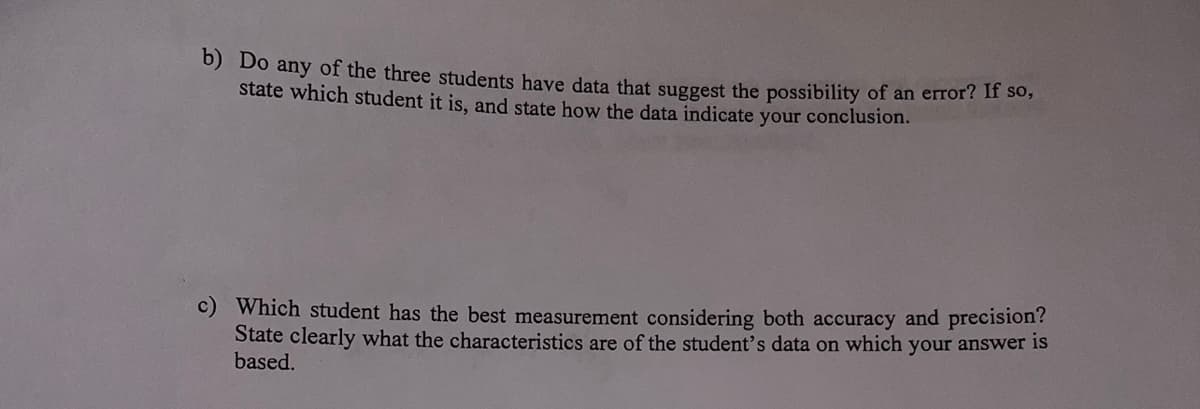 b) Do any of the three students have data that suggest the possibility of an error? If so,
state which student it is, and state how the data indicate your conclusion.
c) Which student has the best measurement considering both accuracy and precision?
State clearly what the characteristics are of the student's data on which your answer is
based.