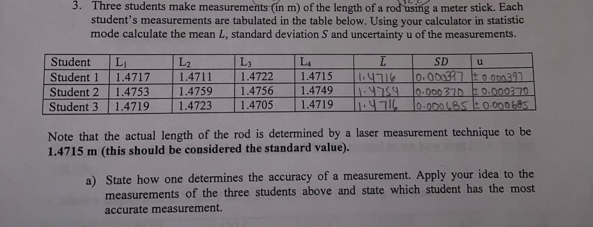3. Three students make measurements (in m) of the length of a rod using a meter stick. Each
student's measurements are tabulated in the table below. Using your calculator in statistic
mode calculate the mean L, standard deviation S and uncertainty u of the measurements.
Student L₁
Student 1
1.4717
Student 2
1.4753
Student 3 1.4719
L₂
1.4711
1.4759
1.4723
L3
1.4722
1.4756
1.4705
L4
1.4715
1.4749
1.4719
ī
1.4716
1.4754
11.4716
SD
0.000397 ±0.000.397
10.000 370 ± 0.000370
10.000685 ± 0.000685
u
Note that the actual length of the rod is determined by a laser measurement technique to be
1.4715 m (this should be considered the standard value).
a) State how one determines the accuracy of a measurement. Apply your idea to the
measurements of the three students above and state which student has the most
accurate measurement.