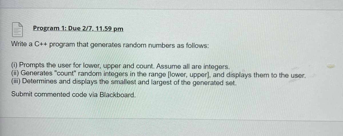 Program 1: Due 2/7, 11.59 pm
Write a C++ program that generates random numbers as follows:
(i) Prompts the user for lower, upper and count. Assume all are integers.
(ii) Generates "count" random integers in the range [lower, upper], and displays them to the user.
(iii) Determines and displays the smallest and largest of the generated set.
Submit commented code via Blackboard.