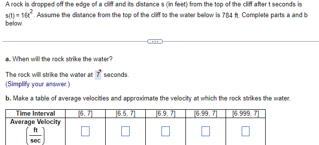 A rock is dropped off the edge of a cliff and its distances (in feet) from the top of the cliff after t seconds is
s(t) = 16t². Assume the distance from the top of the cliff to the water below is 784 ft. Complete parts a and b
below.
a. When will the rock strike the water?
The rock will strike the water at 7 seconds.
(Simplify your answer.)
b. Make a table of average velocities and approximate the velocity at which the rock strikes the water.
[6, 7]
[6.5, 7]
[6.9, 7]
[6.99, 7]
[6.999, 7]
Time Interval
Average Velocity
ft
sec