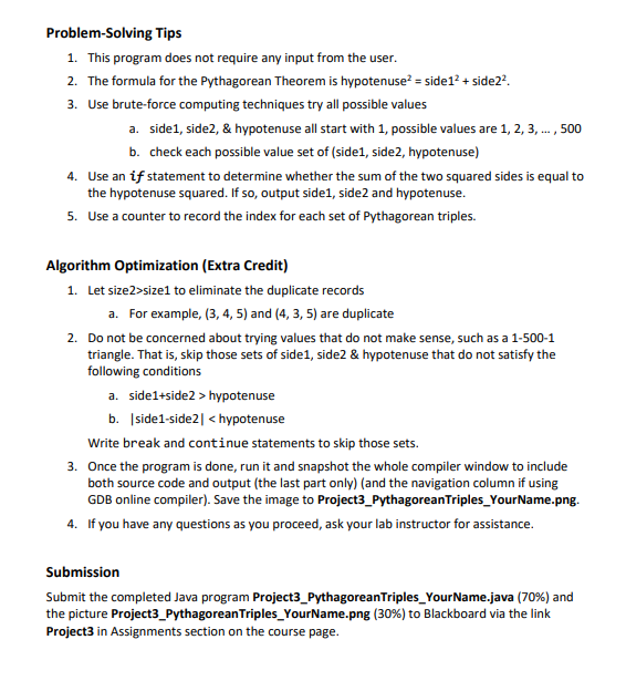 Problem-solving Tips
1. This program does not require any input from the user.
2. The formula for the Pythagorean Theorem is hypotenuse² = side 1² + side2².
3. Use brute-force computing techniques try all possible values
a. side1, side2, & hypotenuse all start with 1, possible values are 1, 2, 3, ..., 500
b. check each possible value set of (side1, side2, hypotenuse)
4. Use an if statement to determine whether the sum of the two squared sides is equal to
the hypotenuse squared. If so, output side1, side2 and hypotenuse.
5. Use a counter to record the index for each set of Pythagorean triples.
Algorithm Optimization (Extra Credit)
1. Let size2>size1 to eliminate the duplicate records
a. For example, (3, 4, 5) and (4, 3, 5) are duplicate
2. Do not be concerned about trying values that do not make sense, such as a 1-500-1
triangle. That is, skip those sets of side1, side2 & hypotenuse that do not satisfy the
following conditions
a. side1+side2 > hypotenuse
b. side1-side2 | <hypotenuse
Write break and continue statements to skip those sets.
3. Once the program is done, run it and snapshot the whole compiler window to include
both source code and output (the last part only) (and the navigation column if using
GDB online compiler). Save the image to Project3_PythagoreanTriples_Your Name.png.
4. If you have any questions as you proceed, ask your lab instructor for assistance.
Submission
Submit the completed Java program Project3_PythagoreanTriples_Your Name.java (70%) and
the picture Project3_Pythagorean Triples_YourName.png (30%) to Blackboard via the link
Project3 in Assignments section on the course page.