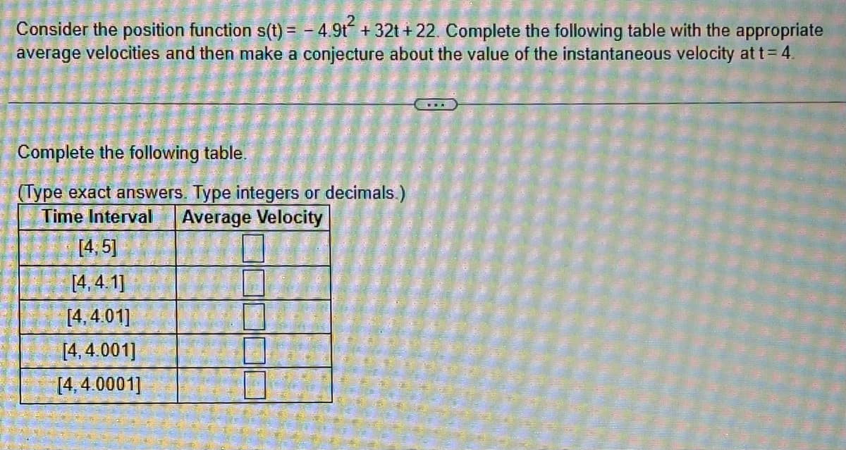Consider the position function s(t) = -4.9t² + 32t+22. Complete the following table with the appropriate
average velocities and then make a conjecture about the value of the instantaneous velocity at t = 4
Complete the following table.
(Type exact answers. Type integers or decimals.)
Time Interval Average Velocity
[4, 5]
[4,4.1]
[4,4.01]
[4,4.001]
[4,4.0001]