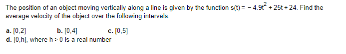 The position of an object moving vertically along a line is given by the function s(t) = − 4.9t² +25t+24. Find the
average velocity of the object over the following intervals.
a. [0,2]
b. [0,4]
d. [0,h], where h> 0 is a real number
c. [0,5]