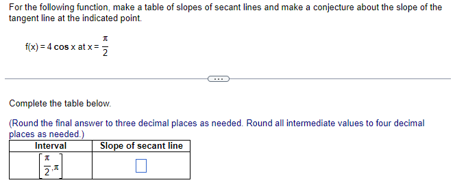 For the following function, make a table of slopes of secant lines and make a conjecture about the slope of the
tangent line at the indicated point.
f(x) = 4 cos x at x =
RN
π
2.
2
Complete the table below.
(Round the final answer to three decimal places as needed. Round all intermediate values to four decimal
places as needed.)
Interval
Slope of secant line