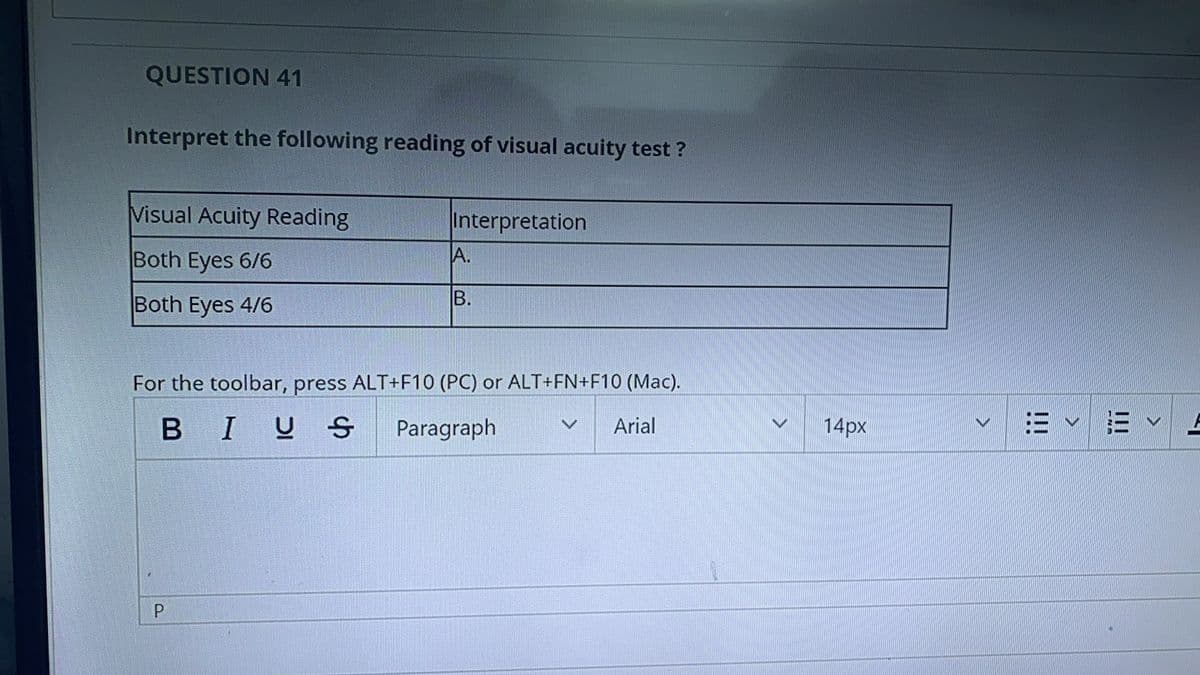 QUESTION 41
Interpret the following reading of visual acuity test ?
Visual Acuity Reading
Interpretation
Both Eyes 6/6
A.
Both Eyes 4/6
B.
For the toolbar, press ALT+F1O (PC) or ALT+FN+F10 (Mac).
B IUS
Paragraph
Arial
14px
:=v三v
P.
