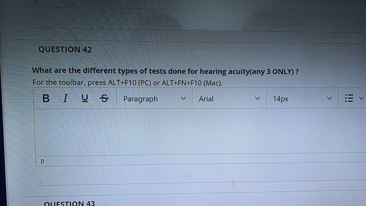 QUESTION 42
What are the different types of tests done for hearing acuity(any 3 ONLY) ?
For the toolbar, press ALT+F10 (PC) or ALT+FN+F10 (Mac).
BIU S Paragraph
Arial
14px
QUESTION 43
!!!
P.
