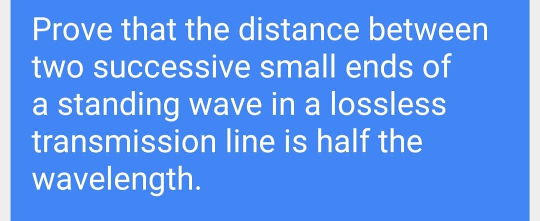 Prove that the distance between
two successive small ends of
a standing wave in a lossless
transmission line is half the
wavelength.
