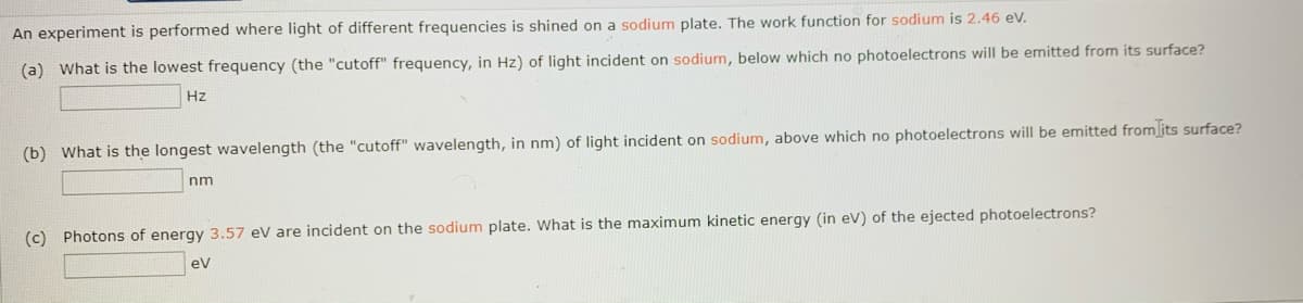 An experiment is performed where light of different frequencies is shined on a sodium plate. The work function for sodium is 2.46 eV.
(a) What is the lowest frequency (the "cutoff" frequency, in Hz) of light incident on sodium, below which no photoelectrons will be emitted from its surface?
Hz
(b) What is the longest wavelength (the "cutoff" wavelength, in nm) of light incident on sodium, above which no photoelectrons will be emitted from[its surface?
nm
(c) Photons of energy 3.57 eV are incident on the sodium plate. What is the maximum kinetic energy (in ev) of the ejected photoelectrons?
eV
