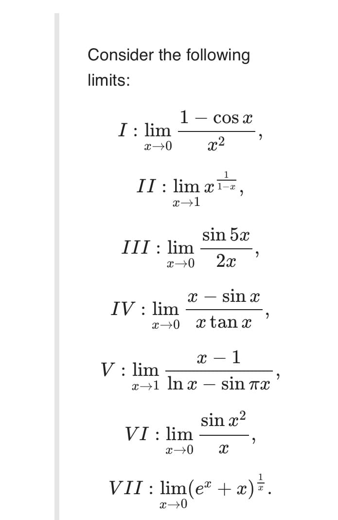 Consider the following
limits:
1
I : lim
COS x
x2
II: lim x1–¤
sin 5x
III : lim
2x
sin x
IV : lim
x tan x
1
V : lim
x→1 In x – sin Tx
-
sin x2
VI : lim
VII : lim(e" + x)*.
x→0
