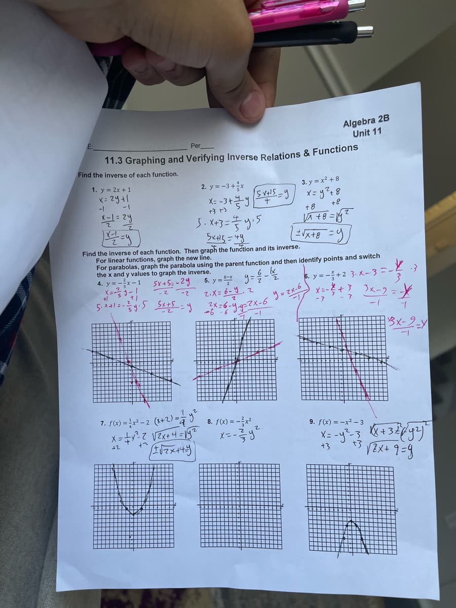 Algebra 2B
Unit 11
Per
11.3 Graphing and Verifying Inverse Relations & Functions
Find the inverse of each function.
1. y = 2x + 1
2. y = -3+x
3. y = x2 + 8
X: 2441
1-
1-
+3 t)
t8
+8
J. X+3=5
Find the inverse of each function. Then graph the function and its inverse.
For linear functions, graph the new line.
For parabolas, graph the parabola using the parent function and then identify points and switch
the x and y values to graph the inverse.
4. y = -x
X=-
5. y = 9=-
2.X= 6-9.2
5x+5=-24
6. y = -+2 3. x-3=-3
3x-2 = -X
5. A+l= -2
59
- ?
1-
7. f(x) = }x² – 2 (x+2) -9
8. f(x) = -x² ,
9. f(x) = -x2 – 3
12
+3
t3
