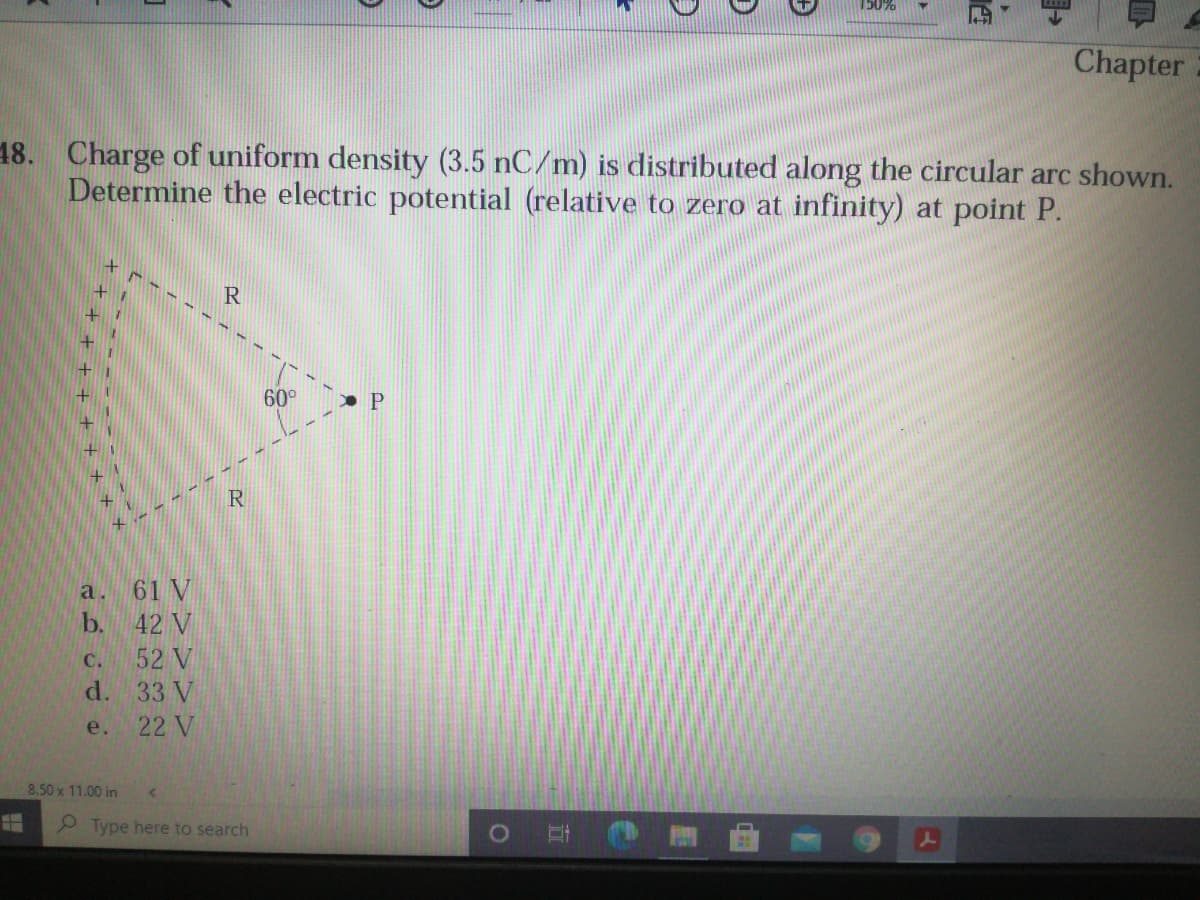 150%
Chapter
18. Charge of uniform density (3.5 nC/m) is distributed along the circular arc shown.
Determine the electric potential (relative to zero at infinity) at point P.
R
60°
a. 61 V
b.
42 V
C.
52 V
d.
33 V
e.
22 V
8.50 x 11.00 in
P Type here to search
