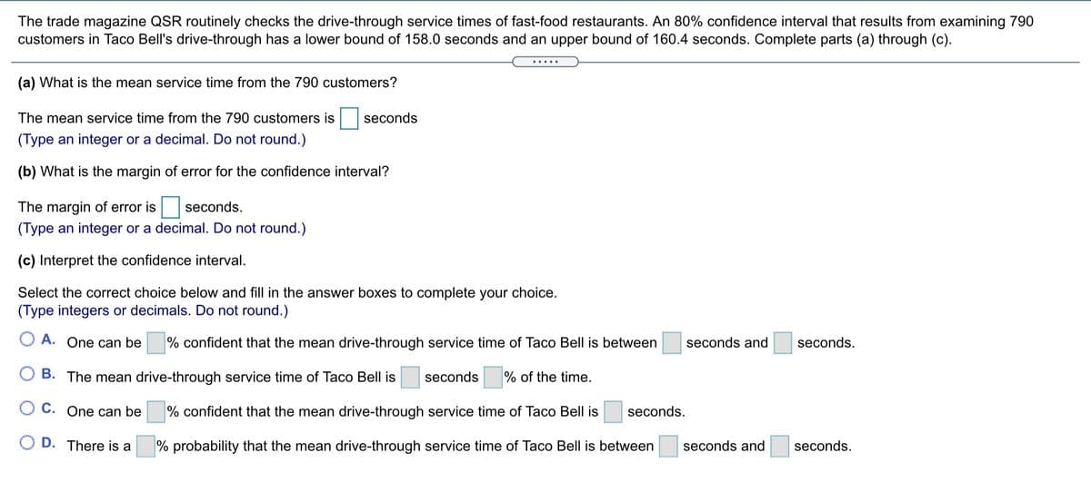 The trade magazine QSR routinely checks the drive-through service times of fast-food restaurants. An 80% confidence interval that results from examining 790
customers in Taco Bell's drive-through has a lower bound of 158.0 seconds and an upper bound of 160.4 seconds. Complete parts (a) through (c).
(a) What is the mean service time from the 790 customers?
The mean service time from the 790 customers is
seconds
(Type an integer or a decimal. Do not round.)
(b) What is the margin of error for the confidence interval?
The margin of error is
seconds.
(Type an integer or a decimal. Do not round.)
(c) Interpret the confidence interval.
Select the correct choice below and fill in the answer boxes to complete your choice.
(Type integers or decimals. Do not round.)
O A. One can be
% confident that the mean drive-through service time of Taco Bell is between
seconds and
seconds.
O B. The mean drive-through service time of Taco Bell is
seconds
% of the time.
O C. One can be
% confident that the mean drive-through service time of Taco Bell is
seconds.
D. There is a
% probability that the mean drive-through service time of Taco Bell is between
seconds and
seconds.

