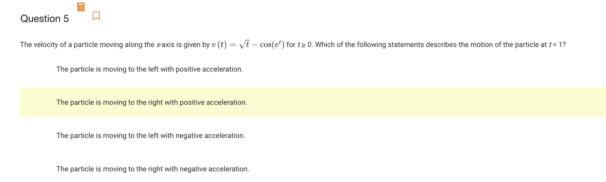 Question 5
The velocity of a particle moving along the x-axis is given by v (t) = vt – cos(et) for t2 0. Which of the following statements describes the motion of the particle at t= 1?
The particle is moving to the left with positive acceleration.
The particle is moving to the right with positive acceleration.
The particle is moving to the left with negative acceleration.
The particle is moving to the right with negative acceleration.
