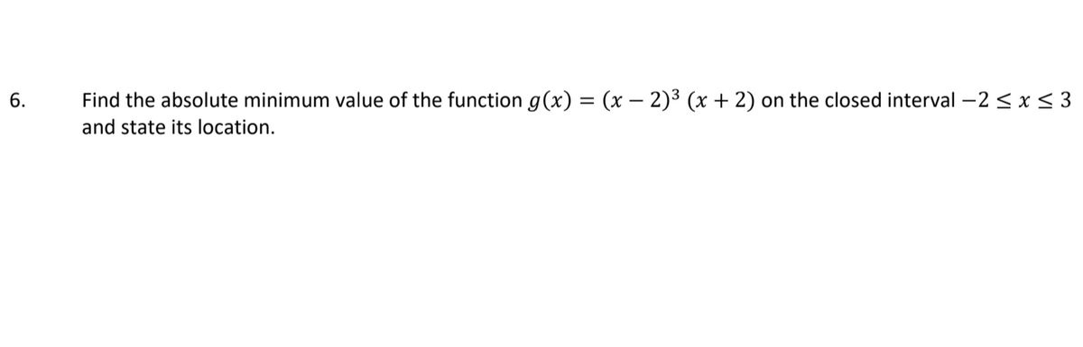 Find the absolute minimum value of the function g(x) = (x – 2)³ (x + 2)
on the closed interval -2 < x< 3
and state its location.
6.
