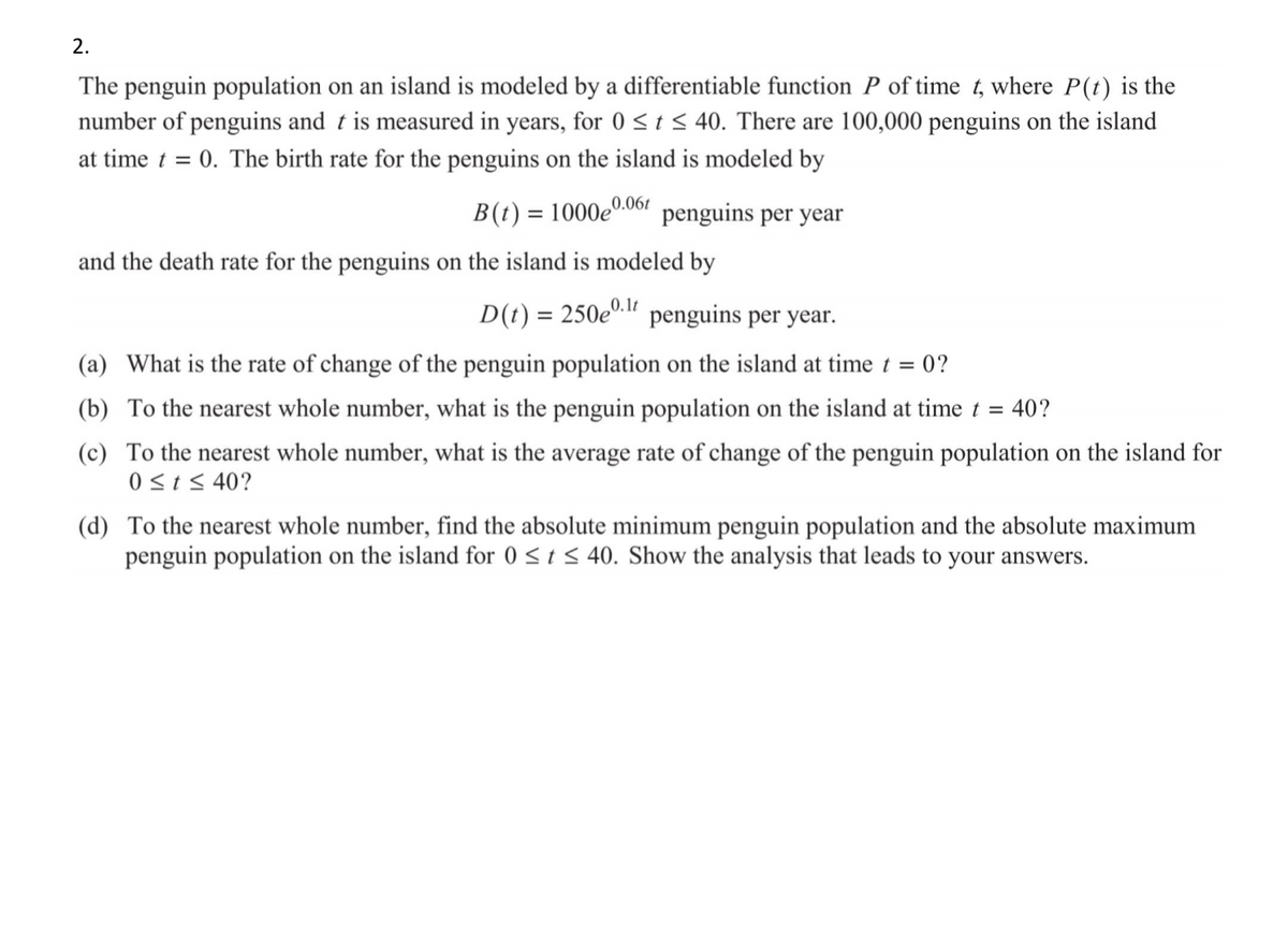 2.
The penguin population on an island is modeled by a differentiable function P of time t, where P(t) is the
number of penguins and t is measured in years, for 0 <t < 40. There are 100,000 penguins on the island
at time t = 0. The birth rate for the penguins on the island is modeled by
B(t) = 1000e0.061 penguins per year
%3D
and the death rate for the penguins on the island is modeled by
D(t) = 250e0." penguins per year.
0.1t
(a) What is the rate of change of the penguin population on the island at time t =
= 0?
(b) To the nearest whole number, what is the penguin population on the island at time t =
40?
(c) To the nearest whole number, what is the average rate of change of the penguin population on the island for
0<tS 40?
(d) To the nearest whole number, find the absolute minimum penguin population and the absolute maximum
penguin population on the island for 0 <t < 40. Show the analysis that leads to your answers.
