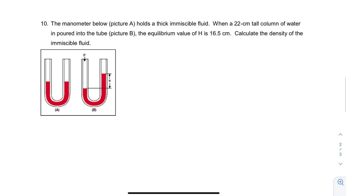 10. The manometer below (picture A) holds a thick immiscible fluid. When a 22-cm tall column of water
in poured into the tube (picture B), the equilibrium value of H is 16.5 cm. Calculate the density of the
immiscible fluid.
UU
(A)
(B)
>
