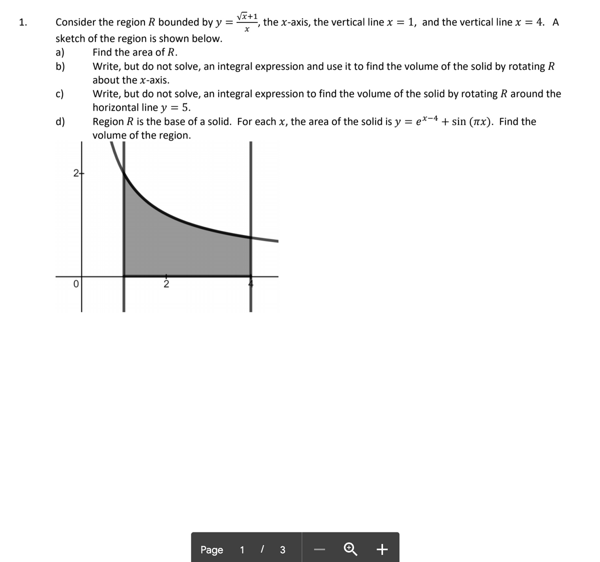 Consider the region R bounded by y =
VI+1
the x-axis, the vertical line x = 1, and the vertical line x = 4. A
1.
sketch of the region is shown below.
a)
b)
Find the area of R.
Write, but do not solve, an integral expression and use it to find the volume of the solid by rotating R
about the x-axis.
Write, but do not solve, an integral expression to find the volume of the solid by rotating R around the
horizontal line y = 5.
Region R is the base of a solid. For each x, the area of the solid is y
volume of the region.
c)
d)
ex-4 + sin (Tx). Find the
Page
1 / 3
+
