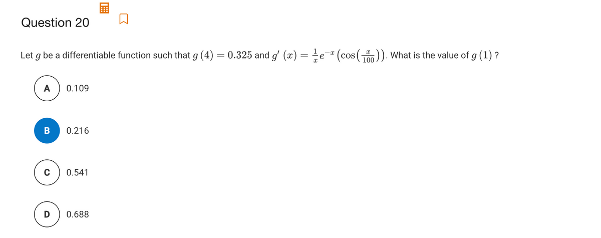 Question 20
Let g be a differentiable function such that g (4) = 0.325 and g' (x) =÷e® (cos(). What is the value of g (1) ?
А
0.109
B
0.216
0.541
0.688
