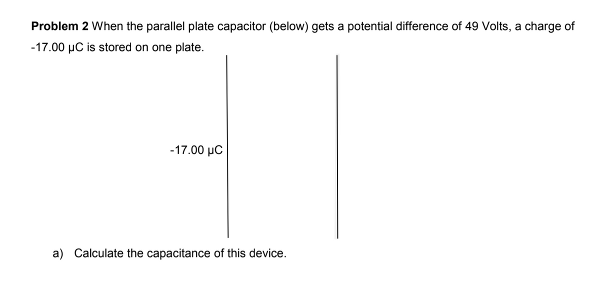 Problem 2 When the parallel plate capacitor (below) gets a potential difference of 49 Volts, a charge of
-17.00 µC is stored on one plate.
-17.00 μC
a) Calculate the capacitance of this device.
