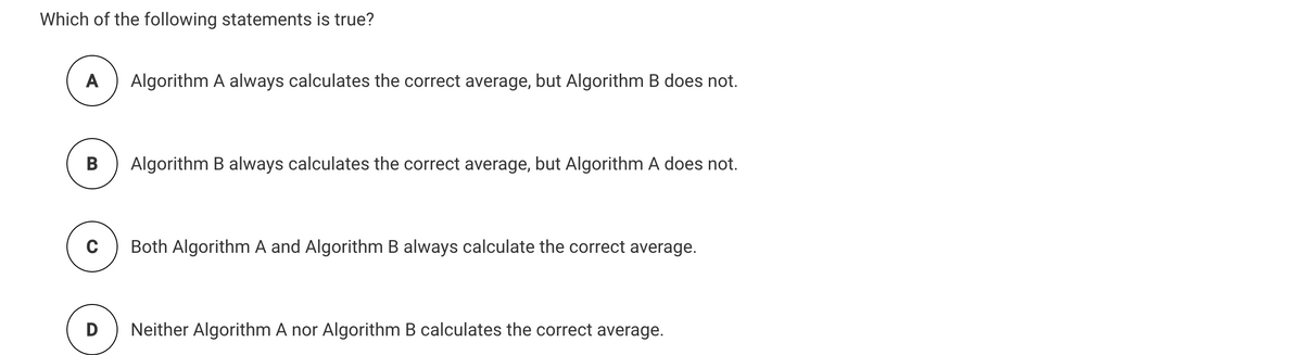 Which of the following statements is true?
A
Algorithm A always calculates the correct average, but Algorithm B does not.
В
Algorithm B always calculates the correct average, but Algorithm A does not.
C
Both Algorithm A and Algorithm B always calculate the correct average.
D
Neither Algorithm A nor Algorithm B calculates the correct average.
