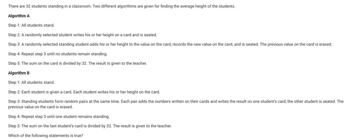There are 32 students standing in a classroom. Two different algorithms are given for finding the average height of the students.
Algorithm A
Step 1: All students stand.
Step 2: A randomly selected student writes his or her height on a card and is seated.
Step 3: A randomly selected standing student adds his or her height to the value on the card, records the new value on the card, and is seated. The previous value on the card is erased.
Step 4: Repeat step 3 until no students remain standing.
Step 5: The sum on the card is divided by 32. The result is given to the teacher.
Algorithm B
Step 1: All students stand.
Step 2: Each student is given a card. Each student writes his or her height on the card.
Step 3: Standing students form random pairs at the same time. Each pair adds the numbers written on their cards and writes the result on one student's card; the other student is seated. The
previous value on the card is erased.
Step 4: Repeat step 3 until one student remains standing.
Step 5: The sum on the last student's card is divided by 32. The result is given to the teacher.
Which of the following statements is true?

