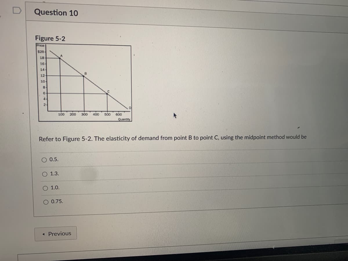 Question 10
Figure 5-2
Price
$20
18
16
14
12
10-
100
200
300
400
500
600
Quantity
Refer to Figure 5-2. The elasticity of demand from point B to point C, using the midpoint method would be
O 0.5.
О 1.3.
О 1.0.
O 0.75.
« Previous
