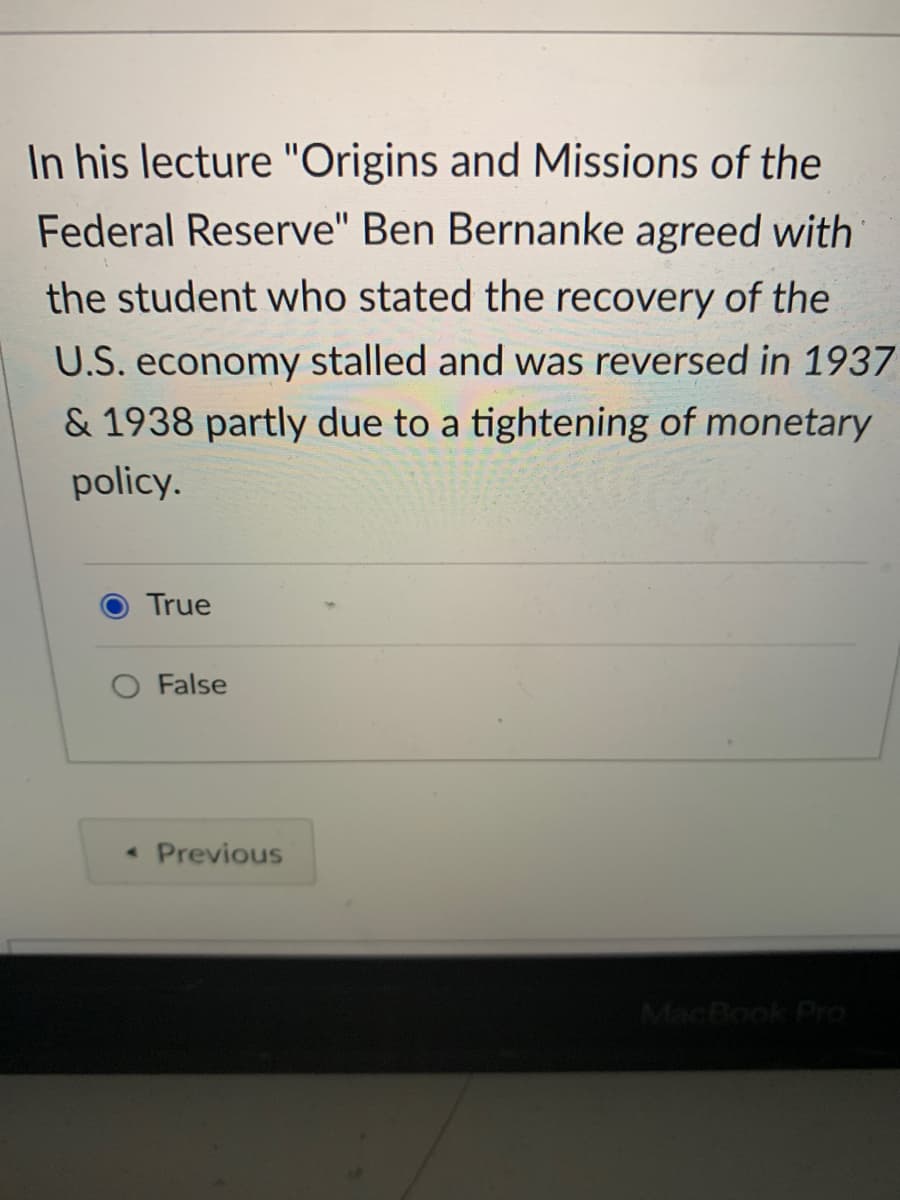 In his lecture "Origins and Missions of the
Federal Reserve" Ben Bernanke agreed with
the student who stated the recovery of the
U.S. economy stalled and was reversed in 1937
& 1938 partly due to a tightening of monetary
policy.
True
O False
• Previous
MacBook Pro

