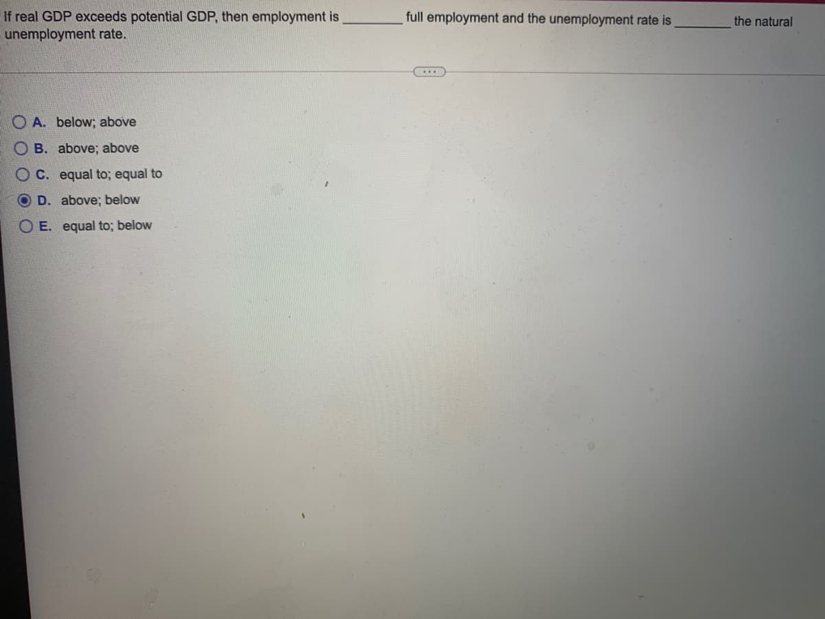 If real GDP exceeds potential GDP, then employment is
unemployment rate.
full employment and the unemployment rate is
the natural
O A. below; above
O B. above; above
O C. equal to; equal to
O D. above; below
O E. equal to; below
