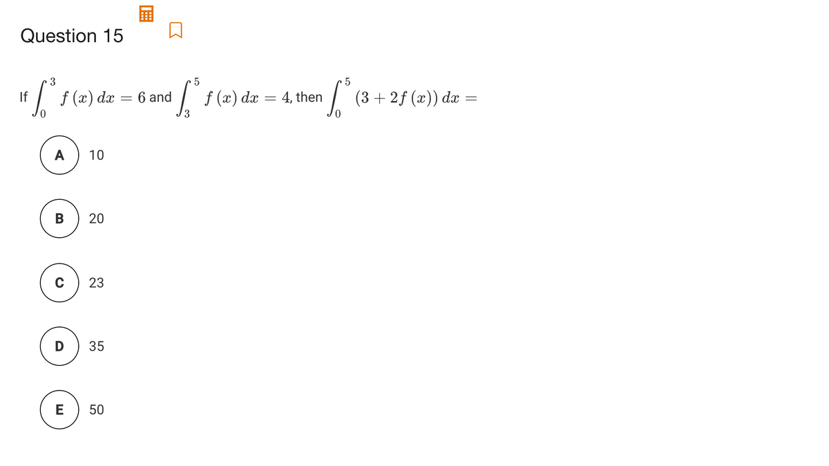 Question 15
3
"[ {(2) dz
If
6 and
f (x) dx = 4, then
(3 + 2f (x)) dx =
A
10
В
23
D
35
E
20
50
