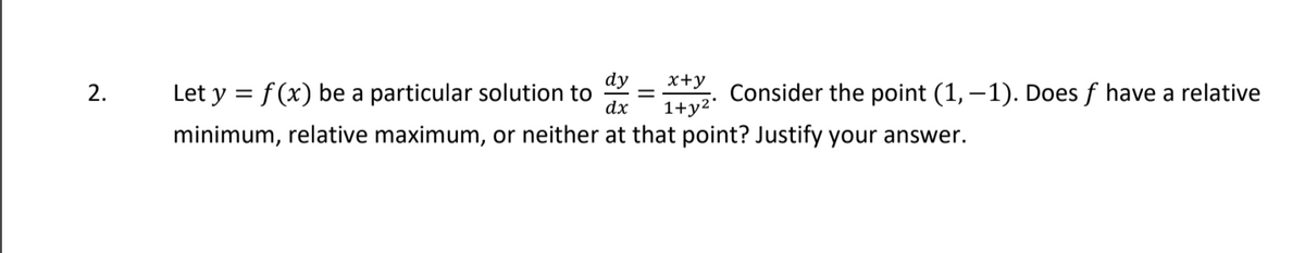 dy
x+y
2.
Let y = f(x) be a particular solution to
dx
Consider the point (1, –1). Does f have a relative
1+y2*
minimum, relative maximum, or neither at that point? Justify your answer.

