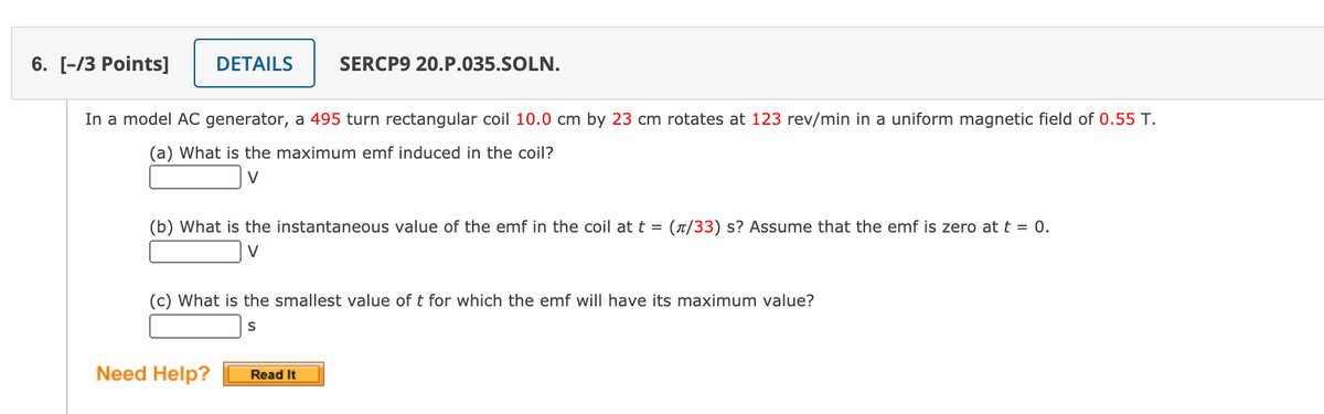 6. [-/3 Points]
DETAILS
SERCP9 20.P.035.SOLN.
In a model AC generator, a 495 turn rectangular coil 10.0 cm by 23 cm rotates at 123 rev/min in a uniform magnetic field of 0.55 T.
(a) What is the maximum emf induced in the coil?
V
(b) What is the instantaneous value of the emf in the coil at t = (x/33) s? Assume that the emf is zero at t = .
V
(c) What is the smallest value of t for which the emf will have its maximum value?
S
Need Help?
Read It
