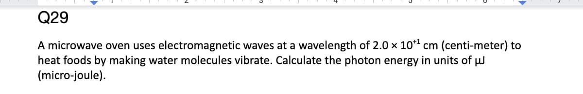 Q29
A microwave oven uses electromagnetic waves at a wavelength of 2.0 x 10*¹ cm (centi-meter) to
heat foods by making water molecules vibrate. Calculate the photon energy in units of μJ
(micro-joule).